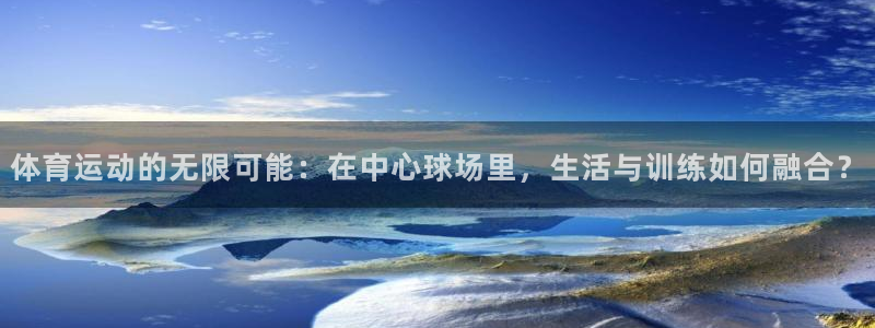 bsport必一运动：体育运动的无限可能：在中心球场里，生活与训练如何融合？